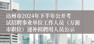 达州市2024年下半年公开考试招聘事业单位工作人员（万源市职位）递补拟聘用人员公示