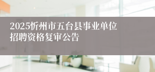 2025忻州市五台县事业单位招聘资格复审公告