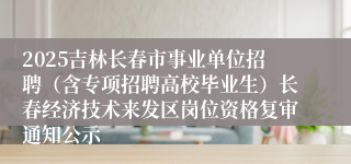2025吉林长春市事业单位招聘（含专项招聘高校毕业生）长春经济技术来发区岗位资格复审通知公示