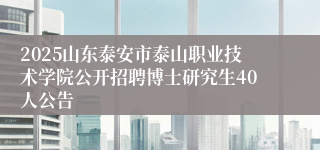 2025山东泰安市泰山职业技术学院公开招聘博士研究生40人公告
