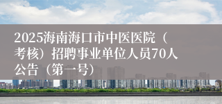 2025海南海口市中医医院（考核）招聘事业单位人员70人公告（第一号）