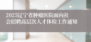 2025辽宁省肿瘤医院面向社会招聘高层次人才体检工作通知
