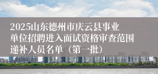 2025山东德州市庆云县事业单位招聘进入面试资格审查范围递补人员名单（第一批）