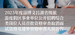 2025年度淄博文昌湖省级旅游度假区事业单位公开招聘综合类岗位人员首批资格审查取消面试资格及递补资格审查人员公告