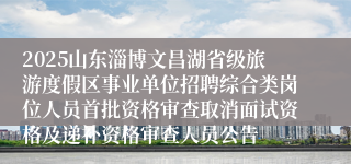 2025山东淄博文昌湖省级旅游度假区事业单位招聘综合类岗位人员首批资格审查取消面试资格及递补资格审查人员公告