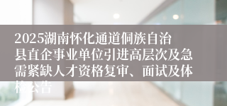 2025湖南怀化通道侗族自治县直企事业单位引进高层次及急需紧缺人才资格复审、面试及体检公告