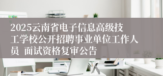 2025云南省电子信息高级技工学校公开招聘事业单位工作人员  面试资格复审公告
