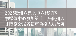 2025贵州六盘水市六枝特区融媒体中心参加第十三届贵州人才博览会报名初审合格人员及资格复审公告