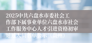 2025中共六盘水市委社会工作部下属事业单位六盘水市社会工作服务中心人才引进资格初审通过人员名单公示（贵州）
