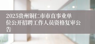 2025贵州铜仁市市直事业单位公开招聘工作人员资格复审公告