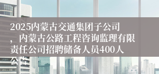 2025内蒙古交通集团子公司，内蒙古公路工程咨询监理有限责任公司招聘储备人员400人公告