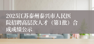 2025江苏泰州泰兴市人民医院招聘高层次人才（第1批）合成成绩公示