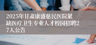 2025年甘肃康盛慈民医院紧缺医疗卫生专业人才校园招聘27人公告