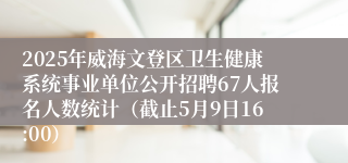 2025年威海文登区卫生健康系统事业单位公开招聘67人报名人数统计（截止5月9日16:00）