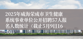 2025年威海荣成市卫生健康系统事业单位公开招聘57人报名人数统计（截止5月9日16:00）