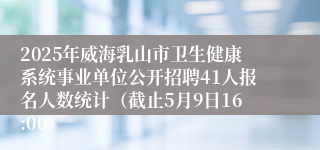 2025年威海乳山市卫生健康系统事业单位公开招聘41人报名人数统计（截止5月9日16:00）