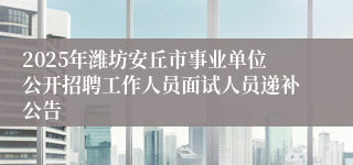 2025年潍坊安丘市事业单位公开招聘工作人员面试人员递补公告