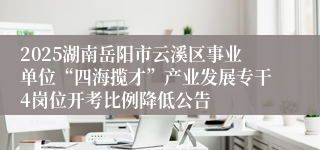 2025湖南岳阳市云溪区事业单位“四海揽才”产业发展专干4岗位开考比例降低公告