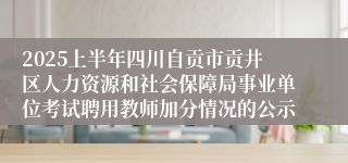 2025上半年四川自贡市贡井区人力资源和社会保障局事业单位考试聘用教师加分情况的公示