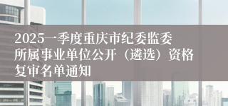 2025一季度重庆市纪委监委所属事业单位公开（遴选）资格复审名单通知
