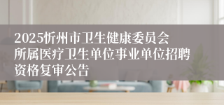 2025忻州市卫生健康委员会所属医疗卫生单位事业单位招聘资格复审公告