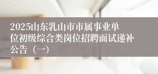 2025山东乳山市市属事业单位初级综合类岗位招聘面试递补公告（一）