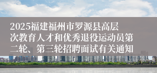 2025福建福州市罗源县高层次教育人才和优秀退役运动员第二轮、第三轮招聘面试有关通知