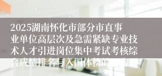 2025湖南怀化市部分市直事业单位高层次及急需紧缺专业技术人才引进岗位集中考试考核综合成绩排名与入围体检的公告
