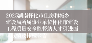 2025湖南怀化市住房和城乡建设局所属事业单位怀化市建设工程质量安全监督站人才引进面试成绩及体检公告