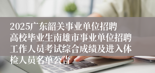 2025广东韶关事业单位招聘高校毕业生南雄市事业单位招聘工作人员考试综合成绩及进入体检人员名单公告