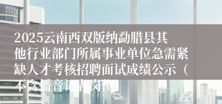 2025云南西双版纳勐腊县其他行业部门所属事业单位急需紧缺人才考核招聘面试成绩公示（不含播音记者岗位）