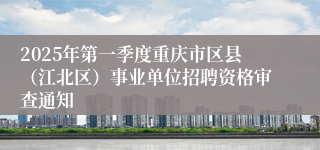 2025年第一季度重庆市区县（江北区）事业单位招聘资格审查通知