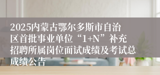 2025内蒙古鄂尔多斯市自治区首批事业单位“1+N”补充招聘所属岗位面试成绩及考试总成绩公告