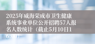 2025年威海荣成市卫生健康系统事业单位公开招聘57人报名人数统计（截止5月10日16:00）