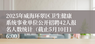 2025年威海环翠区卫生健康系统事业单位公开招聘42人报名人数统计（截止5月10日16:00）