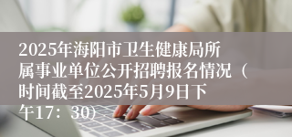 2025年海阳市卫生健康局所属事业单位公开招聘报名情况（时间截至2025年5月9日下午17：30）