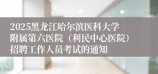 2025黑龙江哈尔滨医科大学附属第六医院（利民中心医院）招聘工作人员考试的通知