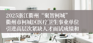 2025浙江衢州“聚智柯城”衢州市柯城区医疗卫生事业单位引进高层次紧缺人才面试成绩和入围体检人员名单