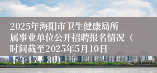 2025年海阳市卫生健康局所属事业单位公开招聘报名情况（时间截至2025年5月10日下午17：30）
