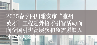 2025春季四川雅安市“雅州英才”工程赴外招才引智活动面向全国引进高层次和急需紧缺人才255人公告