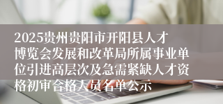 2025贵州贵阳市开阳县人才博览会发展和改革局所属事业单位引进高层次及急需紧缺人才资格初审合格人员名单公示