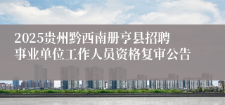 2025贵州黔西南册亨县招聘事业单位工作人员资格复审公告