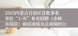 2025内蒙古自治区首批事业单位“1+N”补充招聘（赤峰市岗位）面试成绩及总成绩的公告