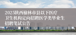 2025陕西榆林市县以下医疗卫生机构定向招聘医学类毕业生招聘笔试公告