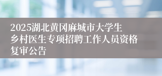 2025湖北黄冈麻城市大学生乡村医生专项招聘工作人员资格复审公告