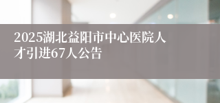 2025湖北益阳市中心医院人才引进67人公告