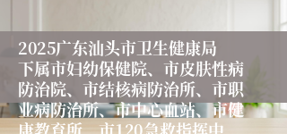2025广东汕头市卫生健康局下属市妇幼保健院、市皮肤性病防治院、市结核病防治所、市职业病防治所、市中心血站、市健康教育所、市120急救指挥中心等7家事业单位集中