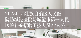 2025广西壮族自治区人民医院防城港医院防城港市第一人民医院补充招聘卫技人员22人公告