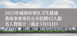 2025年威海环翠区卫生健康系统事业单位公开招聘42人报名人数统计（截止5月11日16:00）