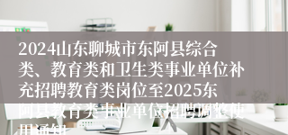 2024山东聊城市东阿县综合类、教育类和卫生类事业单位补充招聘教育类岗位至2025东阿县教育类事业单位招聘调整使用通知